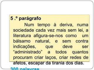   1.º parágrafoNuma sociedade voraz, a literatura afirma-se, inequivocamente, como uma ferramenta capaz de, como refere Manuel António Pina, proteger a “vida contra a automatização”.  Seja como forma de evasão, seja como fonte de conhecimento, o texto literário é uma forma de escaparmos  ao cinzento dos dias