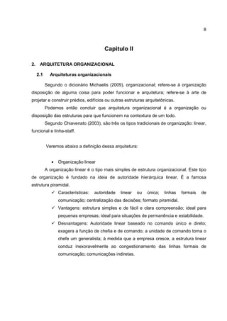 8
Capitulo II
2. ARQUITETURA ORGANIZACIONAL
2.1 Arquiteturas organizacionais
Segundo o dicionário Michaelis (2009), organizacional; refere-se à organização
disposição de alguma coisa para poder funcionar e arquitetura; refere-se à arte de
projetar e construir prédios, edifícios ou outras estruturas arquitetônicas.
Podemos então concluir que arquitetura organizacional é a organização ou
disposição das estruturas para que funcionem na contextura de um todo.
Segundo Chiavenato (2003), são três os tipos tradicionais de organização: linear,
funcional e linha-staff.
Veremos abaixo a definição dessa arquitetura:
• Organização linear
A organização linear é o tipo mais simples de estrutura organizacional. Este tipo
de organização é fundado na ideia de autoridade hierárquica linear. É a famosa
estrutura piramidal.
Características: autoridade linear ou única; linhas formais de
comunicação; centralização das decisões; formato piramidal.
Vantagens: estrutura simples e de fácil e clara compreensão; ideal para
pequenas empresas; ideal para situações de permanência e estabilidade.
Desvantagens: Autoridade linear baseado no comando único e direto;
exagera a função de chefia e de comando; a unidade de comando torna o
chefe um generalista; à medida que a empresa cresce, a estrutura linear
conduz inexoravelmente ao congestionamento das linhas formais de
comunicação; comunicações indiretas.
 
