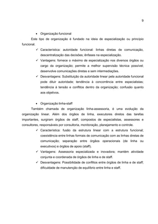 9
• Organização funcional
Este tipo de organização é fundado na ideia de especialização ou princípio
funcional.
Característica: autoridade funcional: linhas diretas de comunicação,
descentralização das decisões; ênfases na especialização.
Vantagens: fornece o máximo de especialização nos diversos órgãos ou
cargo da organização; permite a melhor supervisão técnica possível;
desenvolve comunicações diretas e sem intermediações.
Desvantagens: Substituição da autoridade linear pela autoridade funcional
pode diluir autoridade; tendência à concorrência entre especialistas;
tendência à tensão e conflitos dentro da organização; confusão quanto
aos objetivos.
• Organização linha-staff
Também chamada de organização linha-assessoria, é uma evolução da
organização linear. Além dos órgãos de linha, executores diretos das tarefas
importantes, surgiram órgãos de staff, compostos de especialistas, assessores e
consultores, responsáveis por consultoria, monitoração, planejamento e controle.
Característica: fusão da estrutura linear com a estrutura funcional;
coexistência entre linhas formais de comunicação com as linhas diretas de
comunicação; separação entre órgãos operacionais (de linha ou
executivos) e órgãos de apoio (staff).
Vantagens: Assessoria especializada e inovadora; mantém atividade
conjunta e coordenada de órgãos de linha e de staff.
Desvantagens: Possibilidade de conflitos entre órgãos de linha e de staff;
dificuldade de manutenção de equilíbrio entre linha e staff.
 