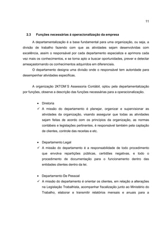 11
2.3 Funções necessárias á operacionalização da empresa
A departamentalização é a base fundamental para uma organização, ou seja, a
divisão de trabalho fazendo com que as atividades sejam desenvolvidas com
excelência, assim o responsável por cada departamento especializa e aprimora cada
vez mais os conhecimentos, e se torna apto a buscar oportunidades, prever e detectar
ameaçastornando os conhecimentos adquiridos em diferenciais.
O departamento designa uma divisão onde o responsável tem autoridade para
desempenhar atividades especificas.
A organização 2KTOM´S Assessoria Contábil, optou pela departamentalização
por funções, observe a descrição das funções necessárias para a operacionalização.
• Diretoria
A missão do departamento é planejar, organizar e supervisionar as
atividades da organização, visando assegurar que todas as atividades
sejam feitas de acordo com os princípios da organização, as normas
contábeis e legislações pertinentes, é responsável também pela captação
de clientes, controle das receitas e etc.
• Departamento Legal
A missão do departamento é a responsabilidade de todo procedimento
que envolva repartições públicas, certidões negativas, e todo o
procedimento de documentação para o funcionamento dentro das
entidades clientes dentro da lei.
• Departamento De Pessoal
A missão do departamento é orientar os clientes, em relação a alterações
na Legislação Trabalhista, acompanhar fiscalização junto ao Ministério do
Trabalho, elaborar e transmitir relatórios mensais e anuais para a
 