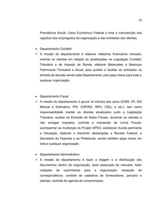 12
Previdência Social, Caixa Econômica Federal e toda a manutenção dos
registros dos empregados da organização e das entidades dos clientes.
• Departamento Contábil
A missão do departamento é elaborar relatórios financeiros mensais,
orientar os clientes em relação às atualizações na Legislação Contábil,
Tributária e de Imposto de Renda, elaborar Balancetes e Balanços
Patrimonial Trimestral e Anual, para auxiliar e facilitar as entidades na
tomada de decisão sendo este Departamento uma peça chave para toda e
qualquer organização.
• Departamento Fiscal
A missão do departamento é apurar os tributos tais como (ICMS, IPI, ISS
Mensal e Estimativo, PIS, COFINS, IRPJ, CSLL e etc.), tem como
responsabilidade manter os clientes atualizados junto a Legislação
Tributária, auxiliar na Emissão de Notas Fiscais, doutrinar os clientes a
não sonegar impostos, controle e impressão de Livros Fiscais,
acompanhar as mudanças do Projeto SPED, esclarecer duvida pertinente
a tributação, elaborar e transmitir declarações a Receita Federal, a
Secretaria da Fazenda e as Prefeituras, sendo também peça chave em
toda e qualquer organização.
• Departamento Administrativo
A missão do departamento é fazer a triagem e a distribuição dos
documentos dentro da organização, fazer pesquisas de mercado, fazer
cotações de suprimentos para a organização, recepção de
correspondência, controle de cadastros de fornecedores, parceiro e
clientes, controle de agenda de compromissos.
 