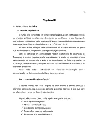 13
Capitulo III
3. MODELOS DE GESTÃO
3.1 Modelos empresariais
O mundo está estruturado em torno de organizações. Sejam instituições públicas
ou privadas, políticas ou religiosas, educacionais ou científicas, é o seu desempenho
que pode nos proporcionar maior qualidade de vida e a oportunidade de alcançar níveis
mais elevados de desenvolvimento humano, econômico e cultural.
Por isso, muitos esforços foram concentrados na busca de modelos de gestão
que assegurassem o cumprimento dos objetivos organizacionais.
Como os conceitos em administração nascem exatamente da observação de
fenômenos e eventos organizacionais, sua aplicação na gestão de empresas torna-se
extremamente útil para ampliar a visão e as possibilidades de êxito empresarial, é a
constatação de que uma empresa pode ser mais bem compreendida se analisada em
diferentes dimensões.
Desse modo pode-se estabelecer um referencial metodológico para a
caracterização e o delineamento estratégico de uma empresa.
Mas, o que é um Modelo de Gestão?
A palavra modelo tem suas origens no latim módulo e embora conduza a
diferentes significados dependendo do contexto, podemos dizer que é algo que serve
de referência ou norma em determinada situação.
Segundo Gary Hamel (2007, p.10), a prática de gestão envolve:
Fixar e planejar objetivos;
Motivar e alinhar esforços;
Coordenar e controlaratividades;
Desenvolver e nomearprofissionais;
Acumular e aplicarconhecimentos;
 