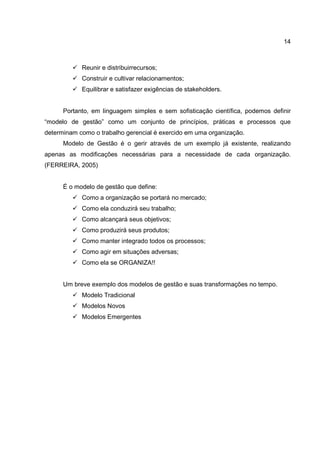 14
Reunir e distribuirrecursos;
Construir e cultivar relacionamentos;
Equilibrar e satisfazer exigências de stakeholders.
Portanto, em linguagem simples e sem sofisticação científica, podemos definir
“modelo de gestão” como um conjunto de princípios, práticas e processos que
determinam como o trabalho gerencial é exercido em uma organização.
Modelo de Gestão é o gerir através de um exemplo já existente, realizando
apenas as modificações necessárias para a necessidade de cada organização.
(FERREIRA, 2005)
É o modelo de gestão que define:
Como a organização se portará no mercado;
Como ela conduzirá seu trabalho;
Como alcançará seus objetivos;
Como produzirá seus produtos;
Como manter integrado todos os processos;
Como agir em situações adversas;
Como ela se ORGANIZA!!
Um breve exemplo dos modelos de gestão e suas transformações no tempo.
Modelo Tradicional
Modelos Novos
Modelos Emergentes
 