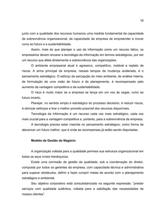 16
junto com a qualidade dos recursos humanos uma medida fundamental da capacidade
de sobrevivência organizacional, da capacidade da empresa de empreender e inovar
rumo ao futuro e a sustentabilidade.
Assim, mais do que planejar o uso da informação como um recurso tático, os
empresários devem encarar a tecnologia da informação em termos estratégicos, por ser
um recurso que afeta diretamente a sobrevivência das organizações.
O ambiente empresarial atual é agressivo, competitivo, instável e repleto de
riscos. A arma principal da empresa, nesses tempos de mudança acelerada, é o
pensamento estratégico. O esforço de percepção do meio ambiente, de análise interna,
de formulação de uma visão de futuro e de planejamento, é recompensado pelo
aumento da vantagem competitiva e da sustentabilidade.
O risco é muito maior se a empresa se lança em um voo às cegas, rumo ao
futuro incerto.
Planejar, no sentido amplo e estratégico do processo decisório, é reduzir riscos,
é otimizar esforços e tirar o melhor proveito possível dos recursos disponíveis.
Tecnologia da Informação é um recurso cada vez mais estratégico, cada vez
mais crucial para a vantagem competitiva e, portanto, para a sobrevivência da empresa.
A tecnologia precisa estar inserida no pensamento estratégico, como forma de
alavancar um futuro melhor, que é onde as recompensas já estão sendo disputadas.
Modelo de Gestão do Negócio
A organização voltada para a qualidade permeia sua estrutura organizacional em
todos os seus níveis hierárquicos.
Existe uma comissão de gestão da qualidade, sob a coordenação do diretor,
composta por todos os gerentes da empresa, com capacidade técnica e administrativa
para superar obstáculos, definir e fazer cumprir metas de acordo com o planejamento
estratégico e ambiental.
Seu objetivo corporativo está consubstanciado na seguinte expressão: “prestar
serviços com qualidade autêntica, voltada para a satisfação das necessidades de
nossos clientes”.
 