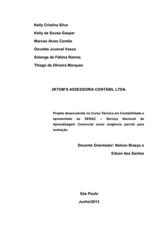 Kelly Cristina Silva
Kelly de Sousa Gaspar
Marcos Alves Contão
Osvaldo Juvenal Vasco
Solange de Fátima Ramos
Thiago de Oliveira Marques
2KTOM’S ASSESSORIA CONTÁBIL LTDA.
Projeto desenvolvido no Curso Técnico em Contabilidade e
apresentado ao SENAC – Serviço Nacional de
Aprendizagem Comercial como exigência parcial para
avaliação
Docente Orientador: Nelson Brazys e
Edson dos Santos
São Paulo
Junho/2013
 