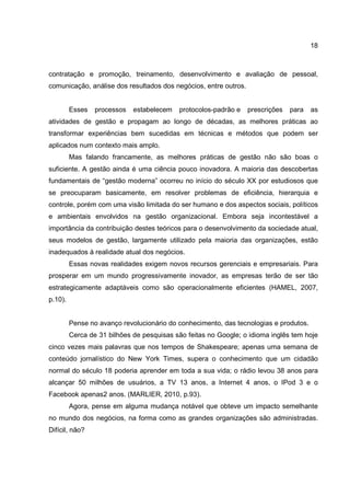 18
contratação e promoção, treinamento, desenvolvimento e avaliação de pessoal,
comunicação, análise dos resultados dos negócios, entre outros.
Esses processos estabelecem protocolos-padrão e prescrições para as
atividades de gestão e propagam ao longo de décadas, as melhores práticas ao
transformar experiências bem sucedidas em técnicas e métodos que podem ser
aplicados num contexto mais amplo.
Mas falando francamente, as melhores práticas de gestão não são boas o
suficiente. A gestão ainda é uma ciência pouco inovadora. A maioria das descobertas
fundamentais de “gestão moderna” ocorreu no início do século XX por estudiosos que
se preocuparam basicamente, em resolver problemas de eficiência, hierarquia e
controle, porém com uma visão limitada do ser humano e dos aspectos sociais, políticos
e ambientais envolvidos na gestão organizacional. Embora seja incontestável a
importância da contribuição destes teóricos para o desenvolvimento da sociedade atual,
seus modelos de gestão, largamente utilizado pela maioria das organizações, estão
inadequados à realidade atual dos negócios.
Essas novas realidades exigem novos recursos gerenciais e empresariais. Para
prosperar em um mundo progressivamente inovador, as empresas terão de ser tão
estrategicamente adaptáveis como são operacionalmente eficientes (HAMEL, 2007,
p.10).
Pense no avanço revolucionário do conhecimento, das tecnologias e produtos.
Cerca de 31 bilhões de pesquisas são feitas no Google; o idioma inglês tem hoje
cinco vezes mais palavras que nos tempos de Shakespeare; apenas uma semana de
conteúdo jornalístico do New York Times, supera o conhecimento que um cidadão
normal do século 18 poderia aprender em toda a sua vida; o rádio levou 38 anos para
alcançar 50 milhões de usuários, a TV 13 anos, a Internet 4 anos, o IPod 3 e o
Facebook apenas2 anos. (MARLIER, 2010, p.93).
Agora, pense em alguma mudança notável que obteve um impacto semelhante
no mundo dos negócios, na forma como as grandes organizações são administradas.
Difícil, não?
 