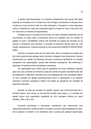 19
A gestão está ultrapassada e os desafios estabelecidos pelo século XXI estão
expondo as limitações de um modelo que não conseguiu acompanhar os tempos. Num
mundo que muda de forma cada vez mais acelerada, a inovação é a única segurança
contra a irrelevância e dado seu importante papel na criação do futuro, não pode mais
ser vista como um trabalho de especialistas.
Acredita-se que a inovação é uma maneira de obter resultados superiores aos da
concorrência no longo prazo, é impossível dar-se por satisfeito com um modelo de
gestão no qual a mentalidade criativa fica cerceada em guetos de inovação ou se
resume a ocasionais atos heroicos. A inovação é importante demais para ser uma
função, departamento, iniciativa eventual ou ato excepcional (GIBSON e SKARZYNSKI,
2008).
Embora a inovação possa ser de vários tipos, são as inovações em gestão que
tem maior potencial para agregar valor e produzir vantagens mais duradouras. Avanços
fundamentais em gestão normalmente provocam mudanças significativas na posição
competitiva das organizações, porque elas desafiam paradigmas, são sistêmicas e
abrangem um grande número de práticas e processos.
As organizações que mudam para se adaptarem às novas realidades impostas
pelo rumo que o planeta vai tomando a cada dia, dando um passo importante para não
se estagnarem e falecerem. Acontece que uma adaptação tem uma conotação reativa.
Já uma inovação em gestão automaticamente eleva a organização a um patamar
exclusivo e pioneiro, passando a liderar uma legião de seguidores em condição de
segundos colocados.
Quando se trata de inovação em gestão, quanto mais anticonvencional for o
princípio básico, mais tempo os concorrentes levarão para reagir [...] a inovação em
gestão possui uma capacidade inigualável de criar vantagens difíceis de copiar
(HAMEL, 2007, p.26 e 30).
Enquanto sonhadores e executores, acreditamos que desenvolver uma
capacidade profunda e sistêmica para a inovação e torná-la responsabilidade de todos,
não é apenas um desafio, é um imperativo para o sucesso de qualquer organização,
 