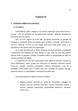 21
Capitulo IV
4. DESENVOLVIMENTO DO NEGÓCIO
4.1 O negócio
CHIAVENATO (2007), negócio é um esforço organizado para produzir bens e
serviços, a fim de vendê-los em um determinado mercado e alcançar recompensas
financeiras pelo seu esforço.
Gerir um novo negócio vai muito além, de fatores econômicos ou geração de
empregos é necessário antes de qualquer coisa analisar o mercado, concorrentes o
que já é oferecido no ramo ao qual deseja atuar para então poder inovar e ser
competitivo e não apenas mais uma organização.
Já se sabe que pequenas e medias empresas são mais eficientes na satisfação
e atendimento personalizado aos seus clientes, ou seja, cada vez mais elas ganham
espaços entre os gigantes e tendem a entender melhor as necessidades de cada um
dos seus parceiros de negócio.
O surgimento de uma nova organização nasce apartir de esforços e junção de
vários Stakeholders, seriam grupos que influenciam ou partilham interesses comuns
como, por exemplo: acionistas, empregados, clientes, fornecedores e por fim a
sociedade. Cabe lembrar que o sucesso deve ser a essência do negócio, tão logo,
devemos priorizar as necessidades e aspirações do publico alvo.
Toda organização tem objetivos diretos e indiretos;
• Objetivos diretos: produção ou venda de mercadorias, prestação de
serviços, recursos humanos (pessoas), recursos financeiros (capital) e
recursos materiais (maquinários, equipamentos eletrônicos, utensílios,
moveis, etc.).
 