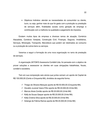 22
• Objetivos Indiretos: atender as necessidades do consumidor ou cliente,
lucro, ou seja, ganhar mais do que foi gasto com a produção ou prestação
de serviços além, finalidades sociais como geração de emprego e
contribuição com a melhoria na qualidade e pagamento de impostos.
Existem muitos tipos de empresa e diversos ramos de atuação; Comércio
Atacadista, Comércio Varejista, Construção Civil, Finanças, Seguros, Imobiliários,
Serviços, Mineração, Transporte, Manufatura que podem ser destinados ao consumo
ou a produção de outros bens ou serviços.
Veremos a seguir a formação de uma nova organização no ramo de prestação
de serviços.
A organização 2KTOM’S Assessoria Contábil Ltda, foi pensada com o objetivo de
prover soluções e assessorar os clientes em suas obrigações trabalhistas, fiscais,
contábil e societária.
Tem em sua composição seis sócios que juntos somam um aporte de Capital de
R$ 150.000,00 (Cento e Cinquenta Mil), divididos da seguinte forma;
Thiago de Oliveira Marques aporte de R$ 50.000,00 (Cinquenta Mil).
Osvaldo Juvenal Vasco Filho aporte de R$ 20.000,00 (Vinte Mil)
Marcos Alves Contão aporte de R$ 20.000,00 (Vinte Mil)
Kelly de Sousa Gaspar aporte de R$ 20.000,00 (Vinte Mil)
Kelly Cristina Silva aporte de R$ 20.000,00 (Vinte Mil)
Solange de Fátima Ramos aporte de R$ 20.000,00 (Vinte Mil)
 