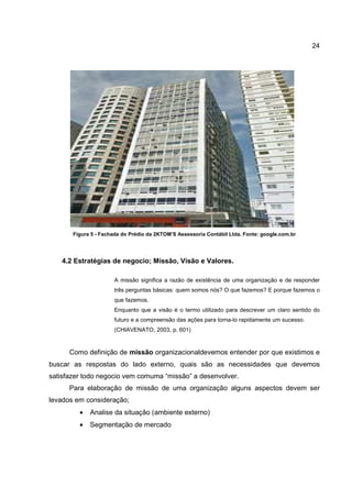 24
Figura 5 - Fachada do Prédio da 2KTOM’S Assessoria Contábil Ltda. Fonte: google.com.br
4.2 Estratégias de negocio; Missão, Visão e Valores.
A missão significa a razão de existência de uma organização e de responder
três perguntas básicas: quem somos nós? O que fazemos? E porque fazemos o
que fazemos.
Enquanto que a visão é o termo utilizado para descrever um claro sentido do
futuro e a compreensão das ações para torna-lo rapidamente um sucesso.
(CHIAVENATO, 2003, p. 601)
Como definição de missão organizacionaldevemos entender por que existimos e
buscar as respostas do lado externo, quais são as necessidades que devemos
satisfazer todo negocio vem comuma “missão” a desenvolver.
Para elaboração de missão de uma organização alguns aspectos devem ser
levados em consideração;
• Analise da situação (ambiente externo)
• Segmentação de mercado
 