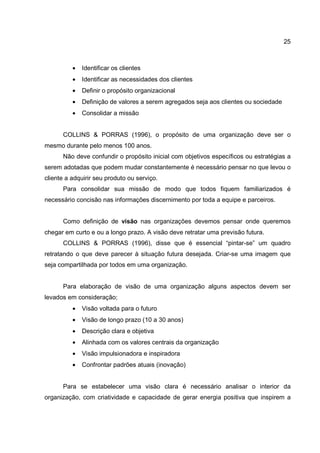 25
• Identificar os clientes
• Identificar as necessidades dos clientes
• Definir o propósito organizacional
• Definição de valores a serem agregados seja aos clientes ou sociedade
• Consolidar a missão
COLLINS & PORRAS (1996), o propósito de uma organização deve ser o
mesmo durante pelo menos 100 anos.
Não deve confundir o propósito inicial com objetivos específicos ou estratégias a
serem adotadas que podem mudar constantemente é necessário pensar no que levou o
cliente a adquirir seu produto ou serviço.
Para consolidar sua missão de modo que todos fiquem familiarizados é
necessário concisão nas informações discernimento por toda a equipe e parceiros.
Como definição de visão nas organizações devemos pensar onde queremos
chegar em curto e ou a longo prazo. A visão deve retratar uma previsão futura.
COLLINS & PORRAS (1996), disse que é essencial “pintar-se” um quadro
retratando o que deve parecer à situação futura desejada. Criar-se uma imagem que
seja compartilhada por todos em uma organização.
Para elaboração de visão de uma organização alguns aspectos devem ser
levados em consideração;
• Visão voltada para o futuro
• Visão de longo prazo (10 a 30 anos)
• Descrição clara e objetiva
• Alinhada com os valores centrais da organização
• Visão impulsionadora e inspiradora
• Confrontar padrões atuais (inovação)
Para se estabelecer uma visão clara é necessário analisar o interior da
organização, com criatividade e capacidade de gerar energia positiva que inspirem a
 