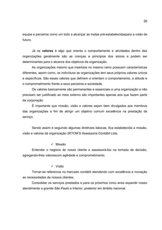 26
equipe e parceiros como um todo a alcançar as metas pré-estabelecidaspara a visão de
futuro.
Já os valores é algo que orienta o comportamento e atividades dentro das
organizações geralmente são as crenças e princípios dos sócios e podem ser
determinantes para o alcance dos objetivos da organização.
As organizações mesmo que inseridos no mesmo ramo possuem características
diferentes, assim como, os indivíduos as organizações tem seus próprios valores únicos
e específicos. São esses valores que definem e orientam o comportamento, a atitude e
o comprometimento frente a seus parceiros e sociedade.
Os valores basicamente são permanentes e essenciais a uma organização e não
precisam ser justificado ao meio externo são importantes apenas aos que fazem parte
da corporação.
É importante que missão, visão e valores sejam bem divulgados aos membros
das organizações a fim de atingir um objetivo comum excelência na prestação de
serviço.
Sendo assim e seguindo algumas diretrizes básicas, fica estabelecida a missão,
visão e valores da organização 2KTOM’S Assessoria Contábil Ltda.
Missão
Entender o negócio do nosso cliente e assessorá-los na tomada de decisão,
agregando-lhes valorescom agilidade e comprometimento.
Visão
Tornar-se referencia no mercado contábil atendendo com excelência e inovação
as necessidades de nossos clientes.
Consolidar os serviços prestados e para os próximos cinco anos expandir nosso
atendimento a grande São Paulo e Interior, posterior em âmbito nacional.
 