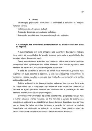 27
Valores
Qualificação profissional estimulando a criatividade e tornando as relações
humanas solidas;
Valorização da adversidade cultural;
Prestação de serviço com qualidade e eficácia;
Adequação tecnológica na busca por otimização de resultados;
4.3 Aplicação dos princípiosde sustentabilidade na elaboração de um Plano
de Negócio
A sustentabilidade tem como principio o uso sustentável dos recursos naturais
“deve suprir as necessidades da geração presente sem afetar a possibilidade das
gerações futuras de suprir as suas”.
Sendo assim todas as ações tem uma reação ao meio ambiente sejam positivas
ou negativas e nas organizações não seriam diferentes. Estas também agridem o meio
ambiente e é necessária uma conscientização de nossos atos.
A cada dia os clientes e parceiros se tornam mais informados e, portanto mais
exigentes em suas escolhas e decisões. O jeito que produzimos, consumimos ou
oferecemos nossos produtos ou serviços está mudando e devemos ter uma política
ambiental bem definida.
Política ambiental dentro das organizações nada mais é do que uma declaração
do compromisso com o meio onde são realizadas suas transações comerciais e
descreve as ações que estas tomaram para contribuir com a preservação do meio
ambiente e continuidade do seu próprio negócio.
Devemos adotar um modelo de gestão “ecoeficiente”, que propõe produzir mais
e melhor utilizando menos recursos, ao final teremos a junção do desempenho
econômico e ambiental o que possibilitará o desenvolvimento de produtos e ou serviços
que ao longo da cadeia produtiva diminuam a geração de resíduos, a poluição
determinada pela diminuição na utilização de recursos. Essa gestão é capaz de
desvincular o uso de insumos e produtos do desgaste causado à natureza.
 