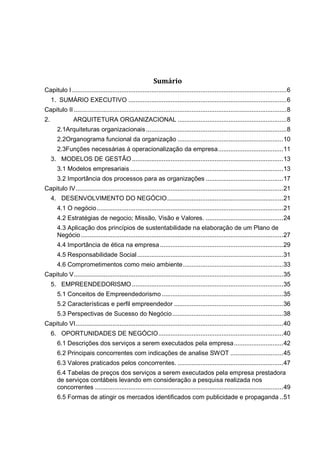 Sumário
Capitulo I ..........................................................................................................................6
1. SUMÁRIO EXECUTIVO ..........................................................................................6
Capitulo II .........................................................................................................................8
2. ARQUITETURA ORGANIZACIONAL ..............................................................8
2.1Arquiteturas organizacionais................................................................................8
2.2Organograma funcional da organização ............................................................10
2.3Funções necessárias á operacionalização da empresa.....................................11
3. MODELOS DE GESTÃO......................................................................................13
3.1 Modelos empresariais .......................................................................................13
3.2 Importância dos processos para as organizações ............................................17
Capitulo IV......................................................................................................................21
4. DESENVOLVIMENTO DO NEGÓCIO..................................................................21
4.1 O negócio..........................................................................................................21
4.2 Estratégias de negocio; Missão, Visão e Valores. ............................................24
4.3 Aplicação dos princípios de sustentabilidade na elaboração de um Plano de
Negócio...................................................................................................................27
4.4 Importância de ética na empresa ......................................................................29
4.5 Responsabilidade Social...................................................................................31
4.6 Comprometimentos como meio ambiente.........................................................33
Capitulo V.......................................................................................................................35
5. EMPREENDEDORISMO......................................................................................35
5.1 Conceitos de Empreendedorismo .....................................................................35
5.2 Características e perfil empreendedor ..............................................................36
5.3 Perspectivas de Sucesso do Negócio...............................................................38
Capitulo VI......................................................................................................................40
6. OPORTUNIDADES DE NEGÓCIO.......................................................................40
6.1 Descrições dos serviços a serem executados pela empresa............................42
6.2 Principais concorrentes com indicações de analise SWOT ..............................45
6.3 Valores praticados pelos concorrentes. ............................................................47
6.4 Tabelas de preços dos serviços a serem executados pela empresa prestadora
de serviços contábeis levando em consideração a pesquisa realizada nos
concorrentes ...........................................................................................................49
6.5 Formas de atingir os mercados identificados com publicidade e propaganda ..51
 