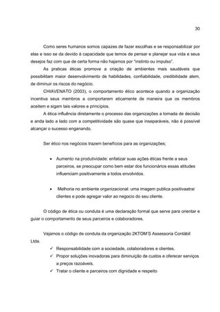 30
Como seres humanos somos capazes de fazer escolhas e se responsabilizar por
elas e isso se da devido à capacidade que temos de pensar e planejar sua vida e seus
desejos faz com que de certa forma não hajamos por “instinto ou impulso”.
As praticas éticas promove a criação de ambientes mais saudáveis que
possibilitam maior desenvolvimento de habilidades, confiabilidade, credibilidade alem,
de diminuir os riscos do negócio.
CHIAVENATO (2003), o comportamento ético acontece quando a organização
incentiva seus membros a comportarem eticamente de maneira que os membros
aceitem e sigam tais valores e princípios.
A ética influência diretamente o processo das organizações a tomada de decisão
e anda lado a lado com a competitividade são quase que inseparáveis, não é possível
alcançar o sucesso enganando.
Ser ético nos negócios trazem benefícios para as organizações;
• Aumento na produtividade: enfatizar suas ações éticas frente a seus
parceiros, se preocupar como bem estar dos funcionários essas atitudes
influenciam positivamente a todos envolvidos.
• Melhoria no ambiente organizacional: uma imagem publica positivaatrai
clientes e pode agregar valor ao negocio do seu cliente.
O código de ética ou conduta é uma declaração formal que serve para orientar e
guiar o comportamento de seus parceiros e colaboradores.
Vejamos o código de conduta da organização 2KTOM’S Assessoria Contábil
Ltda.
Responsabilidade com a sociedade, colaboradores e clientes.
Propor soluções inovadoras para diminuição de custos e oferecer serviços
a preços razoáveis.
Tratar o cliente e parceiros com dignidade e respeito
 