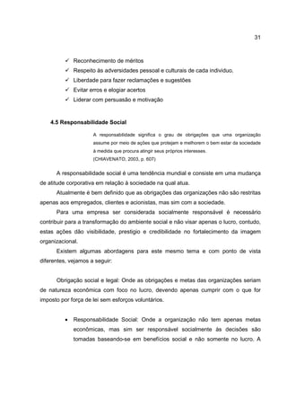31
Reconhecimento de méritos
Respeito às adversidades pessoal e culturais de cada individuo.
Liberdade para fazer reclamações e sugestões
Evitar erros e elogiar acertos
Liderar com persuasão e motivação
4.5 Responsabilidade Social
A responsabilidade significa o grau de obrigações que uma organização
assume por meio de ações que protejam e melhorem o bem estar da sociedade
à medida que procura atingir seus próprios interesses.
(CHIAVENATO, 2003, p. 607)
A responsabilidade social é uma tendência mundial e consiste em uma mudança
de atitude corporativa em relação à sociedade na qual atua.
Atualmente é bem definido que as obrigações das organizações não são restritas
apenas aos empregados, clientes e acionistas, mas sim com a sociedade.
Para uma empresa ser considerada socialmente responsável é necessário
contribuir para a transformação do ambiente social e não visar apenas o lucro, contudo,
estas ações dão visibilidade, prestigio e credibilidade no fortalecimento da imagem
organizacional.
Existem algumas abordagens para este mesmo tema e com ponto de vista
diferentes, vejamos a seguir:
Obrigação social e legal: Onde as obrigações e metas das organizações seriam
de natureza econômica com foco no lucro, devendo apenas cumprir com o que for
imposto por força de lei sem esforços voluntários.
• Responsabilidade Social: Onde a organização não tem apenas metas
econômicas, mas sim ser responsável socialmente às decisões são
tomadas baseando-se em benefícios social e não somente no lucro. A
 