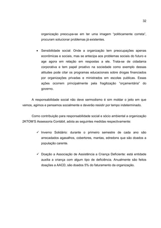 32
organização preocupa-se em ter uma imagem “politicamente correta”,
procuram solucionar problemas já existentes.
• Sensibilidade social: Onde a organização tem preocupações apenas
econômicas e sociais, mas se antecipa aos problemas sociais do futuro e
age agora em relação em respostas a ele. Trata-se de cidadania
corporativa e tem papel proativo na sociedade como exemplo dessas
atitudes pode citar os programas educacionais sobre drogas financiados
por organizações privadas e ministrados em escolas publicas. Essas
ações ocorrem principalmente pela fragilização “orçamentária” do
governo.
A responsabilidade social não deve sermodismo é sim moldar o jeito em que
vemos, agimos e pensamos socialmente e deverão resistir por tempo indeterminado.
Como contribuição para responsabilidade social e sócio ambiental a organização
2KTOM’S Assessoria Contábil, adota as seguintes medidas respectivamente:
Inverno Solidário: durante o primeiro semestre de cada ano são
arrecadados agasalhos, cobertores, mantas, edredons que são doados a
população carente.
Doação a Associação de Assistência a Criança Deficiente: está entidade
auxilia a criança com algum tipo de deficiência. Anualmente são feitos
doações a AACD, são doados 5% do faturamento da organização.
 