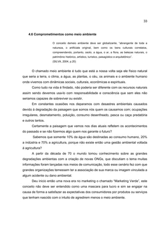 33
4.6 Comprometimentos como meio ambiente
O conceito demeio ambiente deve ser globalizante, “abrangente de toda a
natureza, o artificiale original, bem como os bens culturais correlatos,
compreendendo, portanto, osolo, a água, o ar, a flora, as belezas naturais, o
patrimônio histórico, artístico, turístico, paisagístico e arquitetônico”.
(SILVA, 2004, p.20)
O chamado meio ambiente é tudo que está a nossa volta seja ele físico natural
que seria a terra, o clima, a água, as plantas, o céu, os animais e o ambiente humano
onde vivemos com dinâmicas sociais, culturais, econômicas e espirituais.
Como tudo na vida é findado, não poderia ser diferente com os recursos naturais
assim sendo devemos usa-lo com responsabilidade e consciência que sem eles não
seriamos capazes de sobreviver ou existir.
Em constantes ocasiões nos deparamos com desastres ambientais causados
devido à degradação da paisagem que somos nós quem os causamos com; ocupações
irregulares, desmatamento, poluição, consumo desenfreado, pesca ou caça predatória
e outros tantos.
Certamente a paisagem que vemos nos dias atuais refletem os acontecimentos
do passado e se não fizermos algo quem nos garante o futuro?
Sabemos que somente 10% da água são destinadas ao consumo humano, 20%
a indústria e 70% a agricultura, porque não existe então uma gestão ambiental voltada
à agricultura?
A partir da década de 70 o mundo tomou conhecimento sobre as grandes
degradações ambientas com a criação de novas ONGs, que discutiam o tema muitas
informações foram lançadas nos meios de comunicação, todo esse cenário fez com que
grandes organizações temessem ter a associação de sua marca ou imagem vinculada a
algum acidente ou dano ambiental.
Deu inicio então uma nova era no marketing o chamado “Marketing Verde”, este
conceito não deve ser entendido como uma mascara para lucro e sim se engajar na
causa de forma a satisfazer as expectativas dos consumidores por produtos ou serviços
que tenham nascido com o intuito de agredirem menos o meio ambiente.
 