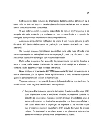 34
È obrigação de cada individuo ou organização buscar parcerias com quem faz a
coisa certa, ou seja, aja segundo os princípios sustentáveis e estas por sua vez devem
formar consumidores mais conscientes.
O que podemos notar é a grande capacidade do homem em transformar e se
apropriar do meio ambiente que conhecemos, mas a consciência e o respeito às
limitações do espaço não foram solidificados adequadamente.
A educação ambiental nas instituições de ensino é bem recente somente a partir
do século XXI foram criados cursos de graduação que tivesse como enfoque o meio
ambiente.
Os recentes avanços tecnológicos possibilitam uma vida mais cômoda, mas
trazem consequências indesejáveis na mesma proporção, será que não seria o caso
passarmos a consumir tecnologias com maior durabilidade?
Muito se fala e pouco se faz, a questão do meio ambiente vem sendo discutida a
anos e quase nada mudou precisamos de medidas mais enérgicas e efetivas no
combate ao uso desenfreado dos recursos ambientais.
Neste contexto a organização 2KTOM’S Assessoria Contábil, compromete-se a
buscar alternativas que de alguma forma agridam menos o meio ambiente e garantir
que seus parceiros também tenham a mesma visão.
Visto que, o nosso consumo está diretamente ligado àcelulose que é extraído da
madeira adotou-se a seguinte medida como forma paliativa:
Programa Plante Árvore: parceria do Instituto Brasileiro de Florestas (IBF)
com proprietários rurais e empresas privadas, o programa consiste no
cadastro de proprietários rurais que tenham em suas propriedades áreas a
serem reflorestadas ou destinadas à mata ciliar que devem ser refeitas, o
IBF coloca estas áreas a disposição de empresas ou de pessoas físicas
que precisam ou queiram neutralizar o CO², através de mudas de árvores
nativas. Os interessados escolhem a área a ser plantada e estas mudas
serão destinadas ao proprietário e o mesmo fará o plantio.
 