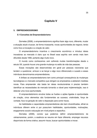 35
Capitulo V
5. EMPREENDEDORISMO
5.1 Conceitos de Empreendedorismo
Dornelas (2008), o empreendedorismo significa fazer algo novo, diferente, mudar
a situação atual e buscar, de forma incessante, novas oportunidades de negocio, tendo
como foco a inovação e a criação de valor.
O empreendedorismo incentiva o crescimento econômico e introduz ideias
inovadoras ao mercado é claro que no Brasil esse espírito vem sendo mais bem
difundido desde 1990, portanto algo muito novo.
O mundo como conhecemos vem sofrendo muitas transformações desde o
século XX, quando houve uma grande mudança no estilo de vida das pessoas.
Essas inovações são desenvolvidas em geral por pessoas visionarias que
tendem a questionar, arriscar e se lançar a algo novo diferenciado e ousado a esses
indivíduos denominamos empreendedores.
A ênfase ao empreendedorismo tem como principal consequência às mudanças
tecnológicas e o mercado competitivo que obrigam os empresários a adotarem medidas
novas. Para empreender não basta ter ideias revolucionárias é preciso também
identificar as necessidades de mercado tornando a viável para implementação, isso é
detectar uma nova oportunidade.
O empreendedorismo envolve todas as fusões e ações ligadas à oportunidade
de criação, cinco elementos são fundamentais ao sucesso; criatividade, força de
vontade, foco na geração de valor e disposição para correr riscos.
As habilidades e capacidades empreendedoras são bem diversificadas, afinal os
indivíduos diferem entre si por possuírem habilidades, oportunidades, motivações,
engajamento social e educação em nível próprio e especifico.
Dornelas (2008), conclui que podemos definir empreendedorismo de
váriasmaneiras, porém, a essência se resume em fazer diferente, empregar recursos
disponíveis de forma criativa, assumir riscos, buscar oportunidades e inovar.
 