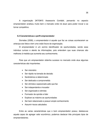 36
A organização 2KTOM’S Assessoria Contábil, pensando no aspecto
empreendedor analisou muito bem o mercado onde irá atuar para poder inovar e se
tornar competitivo.
5.2 Características e perfil empreendedor
Dornelas (2008), o empreendedor é aquele que faz as coisas acontecerem se
antecipa aos fatos e tem uma visão futura da organização.
O empreendedor é um exímio identificador de oportunidades, sendo esse
individuo curioso e atento às informações, pois entendem que suas chances são
melhores à medida que aumenta seu conhecimento.
Para que um empreendedor obtenha sucesso no mercado onde atua algumas
características são importantes:
• Ser visionário
• Ser rápido na tomada de decisão
• Serdinâmico e determinado
• Ser dedicado e comprometido
• Ser otimista e apaixonado pelo que faz
• Ser independente e inovador
• Ser organizado e otimista
• Formador de opinião e lider
• Explorar ao máximo as oportunidades
• Ser bem relacionado e possuir amplo conhecimento
• Assumir riscos calculados
Entre as varias características que o bom empreendedor possui, destaca-se
aquela capaz de agregar valor econômico, podemos destacar três principais tipos de
empreendedores;
 