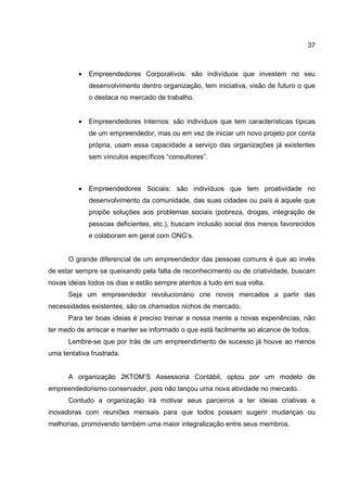 37
• Empreendedores Corporativos: são indivíduos que investem no seu
desenvolvimento dentro organização, tem iniciativa, visão de futuro o que
o destaca no mercado de trabalho.
• Empreendedores Internos: são indivíduos que tem características típicas
de um empreendedor, mas ou em vez de iniciar um novo projeto por conta
própria, usam essa capacidade a serviço das organizações já existentes
sem vínculos específicos “consultores”.
• Empreendedores Sociais: são indivíduos que tem proatividade no
desenvolvimento da comunidade, das suas cidades ou país é aquele que
propõe soluções aos problemas sociais (pobreza, drogas, integração de
pessoas deficientes, etc.), buscam inclusão social dos menos favorecidos
e colaboram em geral com ONG’s.
O grande diferencial de um empreendedor das pessoas comuns é que ao invés
de estar sempre se queixando pela falta de reconhecimento ou de criatividade, buscam
novas ideias todos os dias e estão sempre atentos a tudo em sua volta.
Seja um empreendedor revolucionário crie novos mercados a partir das
necessidades existentes, são os chamados nichos de mercado.
Para ter boas ideias é preciso treinar a nossa mente a novas experiências, não
ter medo de arriscar e manter se informado o que está facilmente ao alcance de todos.
Lembre-se que por trás de um empreendimento de sucesso já houve ao menos
uma tentativa frustrada.
A organização 2KTOM’S Assessoria Contábil, optou por um modelo de
empreendedorismo conservador, pois não lançou uma nova atividade no mercado.
Contudo a organização irá motivar seus parceiros a ter ideias criativas e
inovadoras com reuniões mensais para que todos possam sugerir mudanças ou
melhorias, promovendo também uma maior integralização entre seus membros.
 