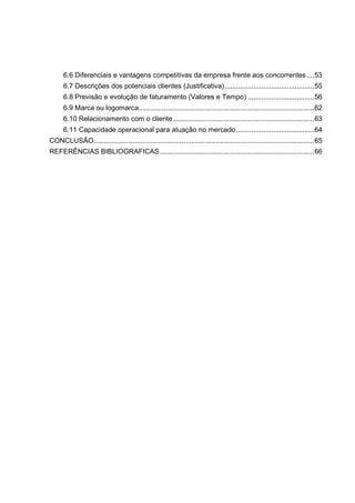 6.6 Diferenciais e vantagens competitivas da empresa frente aos concorrentes....53
6.7 Descrições dos potenciais clientes (Justificativa)..............................................55
6.8 Previsão e evolução de faturamento (Valores e Tempo) ..................................56
6.9 Marca ou logomarca..........................................................................................62
6.10 Relacionamento com o cliente ........................................................................63
6.11 Capacidade operacional para atuação no mercado........................................64
CONCLUSÃO.................................................................................................................65
REFERÊNCIAS BIBLIOGRAFICAS...............................................................................66
 