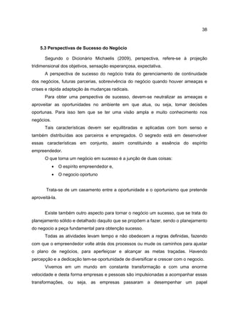 38
5.3 Perspectivas de Sucesso do Negócio
Segundo o Dicionário Michaelis (2009), perspectiva, refere-se à projeção
tridimensional dos objetivos, sensação esperançosa, expectativa.
A perspectiva de sucesso do negócio trata do gerenciamento de continuidade
dos negócios, futuras parcerias, sobrevivência do negócio quando houver ameaças e
crises e rápida adaptação às mudanças radicais.
Para obter uma perspectiva de sucesso, devem-se neutralizar as ameaças e
aproveitar as oportunidades no ambiente em que atua, ou seja, tomar decisões
oportunas. Para isso tem que se ter uma visão ampla e muito conhecimento nos
negócios.
Tais características devem ser equilibradas e aplicadas com bom senso e
também distribuídas aos parceiros e empregados. O segredo está em desenvolver
essas características em conjunto, assim constituindo a essência do espírito
empreendedor.
O que torna um negócio em sucesso é a junção de duas coisas:
• O espírito empreendedor e,
• O negocio oportuno
Trata-se de um casamento entre a oportunidade e o oportunismo que pretende
aproveitá-la.
Existe também outro aspecto para tornar o negócio um sucesso, que se trata do
planejamento sólido e detalhado daquilo que se propõem a fazer, sendo o planejamento
do negocio a peça fundamental para obtenção sucesso.
Todas as atividades levam tempo e não obedecem a regras definidas, fazendo
com que o empreendedor volte atrás dos processos ou mude os caminhos para ajustar
o plano de negócios, para aperfeiçoar e alcançar as metas traçadas. Havendo
percepção e a dedicação tem-se oportunidade de diversificar e crescer com o negocio.
Vivemos em um mundo em constante transformação e com uma enorme
velocidade e desta forma empresas e pessoas são impulsionadas a acompanhar essas
transformações, ou seja, as empresas passaram a desempenhar um papel
 