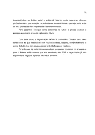39
importantíssimo no âmbito social e ambiental, fazendo assim cresceram diversas
profissões como, por exemplo, os profissionais de contabilidade, que hoje estão entre
as “dez” profissões mais requisitadas e bem remuneradas.
Para podermos enxergar como estaremos no futuro é preciso analisar o
passado, ponderar o presente e planejar o futuro.
Com essa visão, a organização 2KTOM´S Assessoria Contábil, tem plena
consciência de que trabalhando com responsabilidade, respeito, comprometimento e
acima de tudo ética com seus parceiros terá vida longa nos negócios.
Portanto para tal pretendemos consolidar os serviços prestados no presente e
para o futuro ambicionamos que em meadosdo ano 2017 a organização já terá
expandido os negócios a grande São Paulo e interior.
 