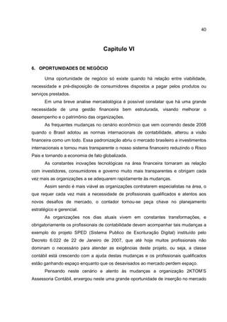 40
Capitulo VI
6. OPORTUNIDADES DE NEGÓCIO
Uma oportunidade de negócio só existe quando há relação entre viabilidade,
necessidade e pré-disposição de consumidores dispostos a pagar pelos produtos ou
serviços prestados.
Em uma breve analise mercadológica é possível constatar que há uma grande
necessidade de uma gestão financeira bem estruturada, visando melhorar o
desempenho e o patrimônio das organizações.
As frequentes mudanças no cenário econômico que vem ocorrendo desde 2008
quando o Brasil adotou as normas internacionais de contabilidade, alterou a visão
financeira como um todo. Essa padronização abriu o mercado brasileiro a investimentos
internacionais e tornou mais transparente o nosso sistema financeiro reduzindo o Risco
Pais e tornando a economia de fato globalizada.
As constantes inovações tecnológicas na área financeira tornaram as relação
com investidores, consumidores e governo muito mais transparentes e obrigam cada
vez mais as organizações a se adequarem rapidamente às mudanças.
Assim sendo é mais viável as organizações contratarem especialistas na área, o
que requer cada vez mais a necessidade de profissionais qualificados e atentos aos
novos desafios de mercado, o contador tornou-se peça chave no planejamento
estratégico e gerencial.
As organizações nos dias atuais vivem em constantes transformações, e
obrigatoriamente os profissionais de contabilidade devem acompanhar tais mudanças a
exemplo do projeto SPED (Sistema Publico de Escrituração Digital) instituído pelo
Decreto 6.022 de 22 de Janeiro de 2007, que até hoje muitos profissionais não
dominam o necessário para atender as exigências deste projeto, ou seja, a classe
contábil está crescendo com a ajuda destas mudanças e os profissionais qualificados
estão ganhando espaço enquanto que os desavisados ao mercado perdem espaço.
Pensando neste cenário e atento às mudanças a organização 2KTOM’S
Assessoria Contábil, enxergou neste uma grande oportunidade de inserção no mercado
 