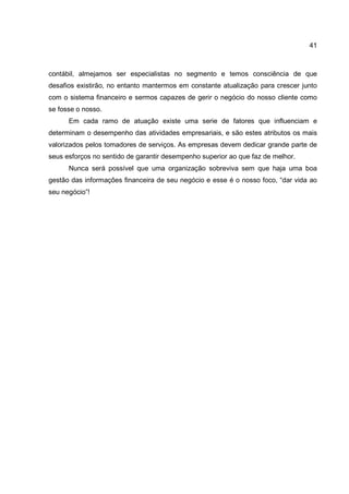 41
contábil, almejamos ser especialistas no segmento e temos consciência de que
desafios existirão, no entanto mantermos em constante atualização para crescer junto
com o sistema financeiro e sermos capazes de gerir o negócio do nosso cliente como
se fosse o nosso.
Em cada ramo de atuação existe uma serie de fatores que influenciam e
determinam o desempenho das atividades empresariais, e são estes atributos os mais
valorizados pelos tomadores de serviços. As empresas devem dedicar grande parte de
seus esforços no sentido de garantir desempenho superior ao que faz de melhor.
Nunca será possível que uma organização sobreviva sem que haja uma boa
gestão das informações financeira de seu negócio e esse é o nosso foco, “dar vida ao
seu negócio”!
 