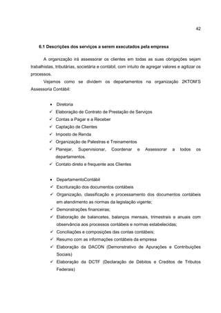 42
6.1 Descrições dos serviços a serem executados pela empresa
A organização irá assessorar os clientes em todas as suas obrigações sejam
trabalhistas, tributárias, societária e contábil, com intuito de agregar valores e agilizar os
processos.
Vejamos como se dividem os departamentos na organização 2KTOM’S
Assessoria Contábil:
• Diretoria
Elaboração de Contrato de Prestação de Serviços
Contas a Pagar e a Receber
Captação de Clientes
Imposto de Renda
Organização de Palestras e Treinamentos
Planejar, Supervisionar, Coordenar e Assessorar a todos os
departamentos.
Contato direto e frequente aos Clientes
• DepartamentoContábil
Escrituração dos documentos contábeis
Organização, classificação e processamento dos documentos contábeis
em atendimento as normas da legislação vigente;
Demonstrações financeiras;
Elaboração de balancetes, balanços mensais, trimestrais e anuais com
observância aos processos contábeis e normas estabelecidas;
Conciliações e composições das contas contábeis;
Resumo com as informações contábeis da empresa
Elaboração da DACON (Demonstrativo de Apurações e Contribuições
Sociais)
Elaboração da DCTF (Declaração de Débitos e Creditos de Tributos
Federais)
 
