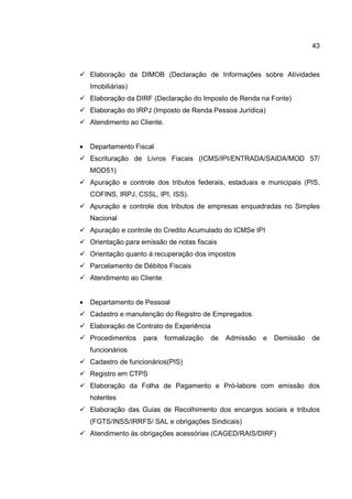 43
Elaboração da DIMOB (Declaração de Informações sobre Atividades
Imobiliárias)
Elaboração da DIRF (Declaração do Imposto de Renda na Fonte)
Elaboração do IRPJ (Imposto de Renda Pessoa Jurídica)
Atendimento ao Cliente.
• Departamento Fiscal
Escrituração de Livros Fiscais (ICMS/IPI/ENTRADA/SAIDA/MOD 57/
MOD51)
Apuração e controle dos tributos federais, estaduais e municipais (PIS,
COFINS, IRPJ, CSSL, IPI, ISS).
Apuração e controle dos tributos de empresas enquadradas no Simples
Nacional
Apuração e controle do Credito Acumulado do ICMSe IPI
Orientação para emissão de notas fiscais
Orientação quanto à recuperação dos impostos
Parcelamento de Débitos Fiscais
Atendimento ao Cliente
• Departamento de Pessoal
Cadastro e manutenção do Registro de Empregados
Elaboração de Contrato de Experiência
Procedimentos para formalização de Admissão e Demissão de
funcionários
Cadastro de funcionários(PIS)
Registro em CTPS
Elaboração da Folha de Pagamento e Pró-labore com emissão dos
holerites
Elaboração das Guias de Recolhimento dos encargos sociais e tributos
(FGTS/INSS/IRRFS/ SAL e obrigações Sindicais)
Atendimento às obrigações acessórias (CAGED/RAIS/DIRF)
 