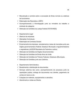 44
Manutenção e controle sobre a concessão de férias normais ou coletivas
de funcionários
Elaboração das Rescisões e GRFC
Acompanhamento à Homologação junto ao ministério do trabalho e
sindicato da categoria;
Obtenção de Certidões da Justiça Federal (FGTS/INSS)
• Departamento Legal
Abertura de empresas
Alterações Contratuais
Elaboração de Contratos Sociais
Encerramento de empresas, cancelamento e baixa de inscrições junto aos
órgãos governamentais (Federal, Estadual, Municipal) e regulamentadores
e reguladoras (JUCESP/Secretaria da Fazenda e outros)
Obtenção de Certidões de Órgãos Governamentais
Obtenção de Certidões de Divida Ativa da União
Obtenção de Certidões de Tributos Federais, Estaduais eMunicipais.
Obtenção de Certidões junto aos Cartórios.
• Departamento Administrativo
Recebimento e distribuição de documentos.
Serviços externos tais como: acompanhamento de processos junto às
repartições publica, entrega de documentos nos clientes, pagamento de
contas em banco e etc.
Cotações de materiais, equipamentos e utensílios.
Atendimento e visitas ao Cliente.
 