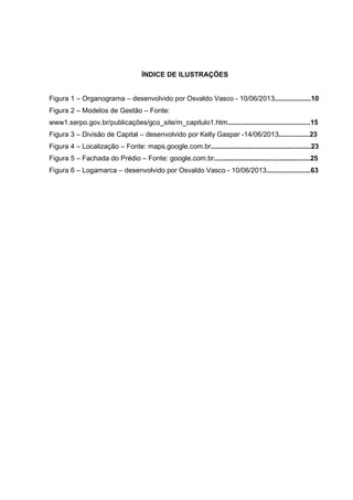 ÍNDICE DE ILUSTRAÇÕES
Figura 1 – Organograma – desenvolvido por Osvaldo Vasco - 10/06/2013...................10
Figura 2 – Modelos de Gestão – Fonte:
www1.serpo.gov.br/publicações/gco_site/m_capitulo1.htm...........................................15
Figura 3 – Divisão de Capital – desenvolvido por Kelly Gaspar -14/06/2013................23
Figura 4 – Localização – Fonte: maps.google.com.br....................................................23
Figura 5 – Fachada do Prédio – Fonte: google.com.br..................................................25
Figura 6 – Logamarca – desenvolvido por Osvaldo Vasco - 10/06/2013.......................63
 