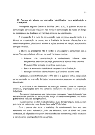 51
6.5 Formas de atingir os mercados identificados com publicidade e
propaganda
Propaganda, segundo Zenone e Buairide (2003, p.38), ”é qualquer anuncio ou
comunicação persuasivos veiculados nos meios de comunicação de massa em tempo
ou espaço pago ou doado por um indivíduo, empresa ou organização”.
A propaganda é o meio de comunicação mais conhecido popularmente, é a
técnica de comunicação de massa, tem a finalidade de fornecer informações a um
determinado público, provocando atitudes e ações positivas em relação aos produtos,
serviços e marcas.
O objetivo da propaganda não é vender, e sim preparar o consumidor para a
venda. Tem o propósito de informar, persuadir, lembrar e reforçar.
• Informar: criar conscientização e conhecimento, informar sobre
lançamentos, alterações de preço, promoções e explicar como funciona.
• Persuadir: Criar simpatia, preferência e convicção.
• Lembrar: estimular a repetição de compra e buscar fidelização
• Reforçar: convencer o consumidor de que fizeram a escolha certa
Publicidade, segundo Philip Kotler (1998, p.587) “é qualquer forma, não pessoal,
de apresentação ou promoção de ideias, bens ou serviços, paga por um patrocinador
identificado”.
A publicidade é uma ferramenta de promoção poderosa, pode ser usadas por
empresas, organizações sem fins lucrativos, instituições do estado e por pessoas
individuais.
Tem como intuito passar uma determinada mensagem “frase de impacto” que
faz relação aos produtos ou serviços para atingir um determinado público. Por isso a
publicidade é vital para as organizações.
“As companhias prestam muita atenção ao custo de fazer alguma coisa, deviam
preocupar-se mais com o custo de não fazer nada.” PhilipKotler.
Com o passar dos anos, o marketing de relacionamento tem sido uma
ferramenta de suma importância junto das empresas, com os cortes de custos
verificados, as empresas conseguem através desta área do marketing, medir resultados
e perceberem o seu impacto direto nas vendas.
 