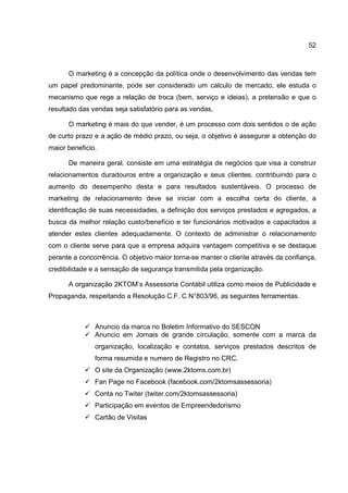 52
O marketing é a concepção da política onde o desenvolvimento das vendas tem
um papel predominante, pode ser considerado um calculo de mercado, ele estuda o
mecanismo que rege a relação de troca (bem, serviço e ideias), a pretensão e que o
resultado das vendas seja satisfatório para as vendas.
O marketing é mais do que vender, é um processo com dois sentidos o de ação
de curto prazo e a ação de médio prazo, ou seja, o objetivo é assegurar a obtenção do
maior beneficio.
De maneira geral, consiste em uma estratégia de negócios que visa a construir
relacionamentos duradouros entre a organização e seus clientes, contribuindo para o
aumento do desempenho desta e para resultados sustentáveis. O processo de
marketing de relacionamento deve se iniciar com a escolha certa do cliente, a
identificação de suas necessidades, a definição dos serviços prestados e agregados, a
busca da melhor relação custo/benefício e ter funcionários motivados e capacitados a
atender estes clientes adequadamente. O contexto de administrar o relacionamento
com o cliente serve para que a empresa adquira vantagem competitiva e se destaque
perante a concorrência. O objetivo maior torna-se manter o cliente através da confiança,
credibilidade e a sensação de segurança transmitida pela organização.
A organização 2KTOM’s Assessoria Contábil utiliza como meios de Publicidade e
Propaganda, respeitando a Resolução C.F. C N°803/96, as seguintes ferramentas.
Anuncio da marca no Boletim Informativo do SESCON
Anuncio em Jornais de grande circulação, somente com a marca da
organização, localização e contatos, serviços prestados descritos de
forma resumida e numero de Registro no CRC.
O site da Organização (www.2ktoms.com.br)
Fan Page no Facebook (facebook.com/2ktomsassessoria)
Conta no Twiter (twiter.com/2ktomsassessoria)
Participação em eventos de Empreendedorismo
Cartão de Visitas
 