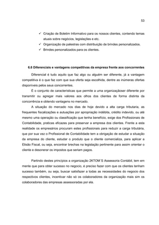 53
Criação de Boletim Informativo para os nossos clientes, contendo temas
atuais sobre negócios, legislações e etc.
Organização de palestras com distribuição de brindes personalizados.
Brindes personalizados para os clientes.
6.6 Diferenciais e vantagens competitivas da empresa frente aos concorrentes
Diferencial é tudo aquilo que faz algo ou alguém ser diferente, já a vantagem
competitiva é o que faz com que sua oferta seja escolhida, dentre as inúmeras ofertas
disponíveis pelos seus concorrentes.
É o conjunto de características que permite a uma organizaçãoser diferente por
transmitir ou agregar mais valores aos olhos dos clientes de forma distinta da
concorrência e obtendo vantagens no mercado.
A situação do mercado nos dias de hoje devido a alta carga tributaria, as
frequentes fiscalizações e autuações por apropriação indébita, crédito indevido, ou até
mesmo uma operação ou classificação que tenha benefício, exige dos Profissionais de
Contabilidade, praticas eficazes para preservar a empresa dos clientes. Frente a esta
realidade os empresários procuram estes profissionais para reduzir a carga tributária,
que por sua vez o Profissional de Contabilidade tem a obrigação de estudar a situação
da empresa do cliente, estudar o produto que o cliente comercializa, para aplicar a
Elisão Fiscal, ou seja, encontrar brechas na legislação pertinente para assim orientar o
cliente e desonerar os impostos que seriam pagos.
Partindo destes princípios a organização 2KTOM´S Assessoria Contábil, tem em
mente que para obter sucesso no negocio, é preciso fazer com que os clientes tenham
sucesso também, ou seja, buscar satisfazer a todas as necessidades do negocio dos
respectivos clientes, incentivar não só os colaboradores da organização mais sim os
colaboradores das empresas assessoradas por ela.
 