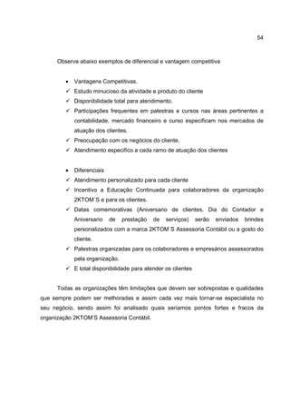 54
Observe abaixo exemplos de diferencial e vantagem competitiva
• Vantagens Competitivas.
Estudo minucioso da atividade e produto do cliente
Disponibilidade total para atendimento.
Participações frequentes em palestras e cursos nas áreas pertinentes a
contabilidade, mercado financeiro e curso especificam nos mercados de
atuação dos clientes.
Preocupação com os negócios do cliente.
Atendimento especifico a cada ramo de atuação dos clientes
• Diferenciais
Atendimento personalizado para cada cliente
Incentivo a Educação Continuada para colaboradores da organização
2KTOM´S e para os clientes.
Datas comemorativas (Aniversario de clientes, Dia do Contador e
Aniversario de prestação de serviços) serão enviados brindes
personalizados com a marca 2KTOM´S Assessoria Contábil ou a gosto do
cliente.
Palestras organizadas para os colaboradores e empresários assessorados
pela organização.
E total disponibilidade para atender os clientes
Todas as organizações têm limitações que devem ser sobrepostas e qualidades
que sempre podem ser melhoradas e assim cada vez mais tornar-se especialista no
seu negócio, sendo assim foi analisado quais seriamos pontos fortes e fracos da
organização 2KTOM’S Assessoria Contábil.
 