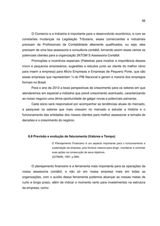 56
O Comercio e a Indústria é importante para o desenvolvido econômico, e com as
constantes mudanças na Legislação Tributaria, esses comerciantes e industriais
precisam de Profissionais de Contabilidade altamente qualificados, ou seja, eles
precisam de uma boa assessoria e consultoria contábil, tornando assim esses ramos os
potenciais clientes para a organização 2KTOM´S Assessoria Contábil.
Promoções e incentivos especiais (Palestras para mostrar a importância desses
micro e pequenos empresários, sugestões e estudos junto ao cliente do melhor ramo
para inserir a empresa) para Micro Empresas e Empresas de Pequeno Porte, que são
essas empresas que representam ¼ do PIB Nacional e geram a maioria dos empregos
formais no Brasil.
Para o ano de 2013 a boas perspectivas de crescimento para os setores em que
atenderemos em especial a indústria que prevê crescimento acentuado, caracterizando
ao nosso negocio uma ótima oportunidade de galgar novas e potenciais parcerias.
Cada sócio será responsável por acompanhar as tendências atuais do mercado,
a pesquisar os setores que mais crescem no mercado e estudar a história e o
funcionamento das entidades dos nossos clientes para melhor assessorar a tomada de
decisões e o crescimento do negócio.
6.8 Previsão e evolução de faturamento (Valores e Tempo)
O Planejamento Financeiro é um aspecto importante para o funcionamento e
sustentação da empresa, pois fornece roteiros para dirigir, coordenar e controlar
suas ações na consecução de seus objetivos.
(GITMAN, 1997, p.589)
O planejamento financeiro é a ferramenta mais importante para as operações da
nossa assessoria contábil, e não só em nossa empresa mais em todas as
organizações, com o auxilio dessa ferramenta podemos alcançar as nossas metas de
curto e longo prazo, além de indicar o momento certo para investimentos na estrutura
da empresa, como:
 