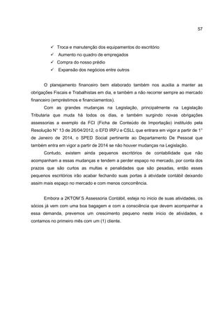 57
Troca e manutenção dos equipamentos do escritório
Aumento no quadro de empregados
Compra do nosso prédio
Expansão dos negócios entre outros
O planejamento financeiro bem elaborado também nos auxilia a manter as
obrigações Fiscais e Trabalhistas em dia, e também a não recorrer sempre ao mercado
financeiro (empréstimos e financiamentos).
Com as grandes mudanças na Legislação, principalmente na Legislação
Tributaria que muda há todos os dias, e também surgindo novas obrigações
assessorias a exemplo da FCI (Ficha de Conteúdo de Importação) instituído pela
Resolução N° 13 de 26/04/2012, o EFD IRPJ e CSLL que entrara em vigor a partir de 1°
de Janeiro de 2014, o SPED Social pertinente ao Departamento De Pessoal que
também entra em vigor a partir de 2014 se não houver mudanças na Legislação.
Contudo, existem ainda pequenos escritórios de contabilidade que não
acompanham a essas mudanças e tendem a perder espaço no mercado, por conta dos
prazos que são curtos as multas e penalidades que são pesadas, então esses
pequenos escritórios irão acabar fechando suas portas à atividade contábil deixando
assim mais espaço no mercado e com menos concorrência.
Embora a 2KTOM´S Assessoria Contábil, esteja no inicio de suas atividades, os
sócios já vem com uma boa bagagem e com a consciência que devem acompanhar a
essa demanda, prevemos um crescimento pequeno neste inicio de atividades, e
contamos no primeiro mês com um (1) cliente.
 