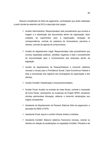 60
Resumo simplificado de folha de pagamento, contratações que serão realizadas
a partir domês de setembro de 2013 e descrição dos cargos:
Auxiliar Administrativo: Responsávelpor todo procedimento que envolva a
triagem e a distribuição dos documentos dentro da organização, fazer
cotações de suprimentos para a organização, recepção de
correspondência, controle de cadastros de fornecedores, parceiros e
clientes, controle de agenda de compromissos.
Auxiliar do departamento Legal: Responsávelpor todo procedimento que
envolva repartições públicas, certidões negativas e todo o procedimento
de documentação para o funcionamento das empresas dentro da
legislação.
Auxiliar do departamento de Pessoal:Elaborar e transmitir relatórios
mensais e anuais para a Previdência Social, Caixa Econômica Federal e
toda a manutenção dos registros dos empregados da organização e dos
clientes.
Auxiliar Contábil: Classificação e lançamentocontábeis.
Auxiliar Fiscal: Auxiliar na emissão de notas fiscais, controle e impressão
de livros fiscais, acompanhar as mudanças do Projeto SPED, esclarecer
dúvidas pertinentesà tributação, elaborar e transmitir declarações aos
órgãos competentes.
Assistente do Departamento de Pessoal: Elaborar folha de pagamento, e
apuração de INSS e FGTS.
Assistente Fiscal: Apurar e conferir tributos diretos e indiretos.
Assistente Contábil: Elaborar relatórios financeiros mensais, orientar os
clientes em relação às atualizações na Legislação Contábil, Tributária e de
 