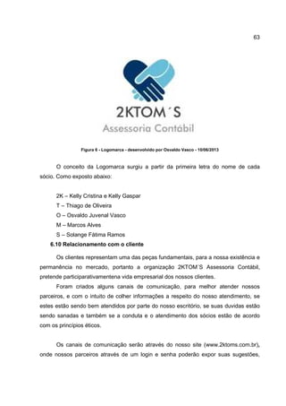 63
Figura 6 - Logomarca - desenvolvido por Osvaldo Vasco - 10/06/2013
O conceito da Logomarca surgiu a partir da primeira letra do nome de cada
sócio. Como exposto abaixo:
2K – Kelly Cristina e Kelly Gaspar
T – Thiago de Oliveira
O – Osvaldo Juvenal Vasco
M – Marcos Alves
S – Solange Fátima Ramos
6.10 Relacionamento com o cliente
Os clientes representam uma das peças fundamentais, para a nossa existência e
permanência no mercado, portanto a organização 2KTOM´S Assessoria Contábil,
pretende participarativamentena vida empresarial dos nossos clientes.
Foram criados alguns canais de comunicação, para melhor atender nossos
parceiros, e com o intuito de colher informações a respeito do nosso atendimento, se
estes estão sendo bem atendidos por parte do nosso escritório, se suas duvidas estão
sendo sanadas e também se a conduta e o atendimento dos sócios estão de acordo
com os princípios éticos.
Os canais de comunicação serão através do nosso site (www.2ktoms.com.br),
onde nossos parceiros através de um login e senha poderão expor suas sugestões,
 