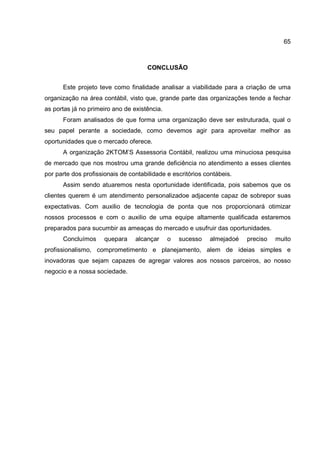 65
CONCLUSÃO
Este projeto teve como finalidade analisar a viabilidade para a criação de uma
organização na área contábil, visto que, grande parte das organizações tende a fechar
as portas já no primeiro ano de existência.
Foram analisados de que forma uma organização deve ser estruturada, qual o
seu papel perante a sociedade, como devemos agir para aproveitar melhor as
oportunidades que o mercado oferece.
A organização 2KTOM’S Assessoria Contábil, realizou uma minuciosa pesquisa
de mercado que nos mostrou uma grande deficiência no atendimento a esses clientes
por parte dos profissionais de contabilidade e escritórios contábeis.
Assim sendo atuaremos nesta oportunidade identificada, pois sabemos que os
clientes querem é um atendimento personalizadoe adjacente capaz de sobrepor suas
expectativas. Com auxilio de tecnologia de ponta que nos proporcionará otimizar
nossos processos e com o auxilio de uma equipe altamente qualificada estaremos
preparados para sucumbir as ameaças do mercado e usufruir das oportunidades.
Concluímos quepara alcançar o sucesso almejadoé preciso muito
profissionalismo, comprometimento e planejamento, alem de ideias simples e
inovadoras que sejam capazes de agregar valores aos nossos parceiros, ao nosso
negocio e a nossa sociedade.
 