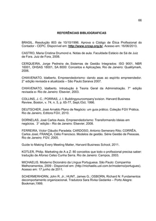66
REFERÊNCIAS BIBLIOGRAFICAS
BRASIL. Resolução 803 de 10/10/1996. Aprova o Código de Ética Profissional do
Contador - CEPC. Disponível em: http://www.crcsp.org.br. Acesso em: 16/06/2013.
CASTRO, Maria Cristina Drumond e. Notas de aula. Faculdade Estácio de Sá de Juiz
de Fora. Juiz de Fora, 2008.
CERQUEIRA, Jorge Pedreira de. Sistemas de Gestão Integrados: ISO 9001, NBR
16001, OHSAS 18001, SA 8000: Conceitos e Aplicações. Rio de Janeiro: Qualitymark,
2006.
CHIAVENATO, Idalberto. Empreendedorismo: dando asas ao espírito empreendedor.
2° edição revisada e atualizada – São Paulo:Saraiva 2007.
CHIAVENATO, Idalberto. Introdução á Teoria Geral da Administração. 7° edição
revisada e- Rio de Janeiro: Elsevier, 2003.
COLLINS, J. C.; PORRAS, J. I. Buildingyourcompany’svision. Harvard Business
Review, Boston, v. 74, n. 5, p. 65-77, Sept./Oct. 1996.
DEUTSCHER, José Arnaldo Plano de Negócio: um guia prático. Coleção FGV Prática.
Rio de Janeiro, Editora FGV, 2010.
DORNELAS, José Carlos Assis. Empreendedorismo: Transformando Ideias em
negócios. 3° edição - Rio de Janeiro: Elsevier, 2008.
FERREIRA, Victor Cláudio Paradela; CARDOSO, Antonio Semeraro Rito; CORRÊA,
Carlos José; FRANÇA, Célio Francisco. Modelos de gestão. Série Gestão de Pessoas.
Rio de Janeiro: FGV, 2005.
Guide to Making Every Meeting Matter, Harvard Business School, 2011.
KOTLER, Philip. Marketing de A a Z: 80 conceitos que todo o profissional precisa saber:
tradução de Afonso Celso Cunha Serra. Rio de Janeiro: Campos, 2003.
MICHAELIS. Moderno Dicionário da Língua Portuguesa. São Paulo: Companhia
Melhoramentos, 2009 - Disponível em: (http://michaelis.uol.com.br/moderno/portugues).
Acesso em: 17 junho de 2011.
SCHERMERHORN, John R. Jr.; HUNT, James G.; OSBORN, Richard N: Fundamentos
decomportamento organizacional. Tradutora Sara Rivka Gedanke – Porto Alegre:
Bookman,1999.
 