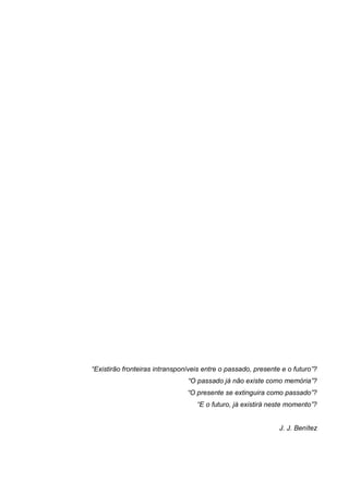 “Existirão fronteiras intransponíveis entre o passado, presente e o futuro”?
“O passado já não existe como memória”?
“O presente se extinguira como passado”?
“E o futuro, já existirá neste momento”?
J. J. Benítez
 