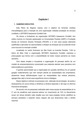 6
Capitulo I
1. SUMÁRIO EXECUTIVO
Este Plano de Negócio nasceu com o objetivo de fomentar analises
mercadológicas para a inserção de uma organização voltadaà prestação de serviços
contábeis, a 2KTOM’S Assessoria Contábil Ltda.
Os sócios e fundadores da organização 2KTOM’S Assessoria Contábil, tem
solida vivencia no mercado egraduação na Universidade Paulista (UNIP) e Fundação
Escola do Comercio Álvares Penteado (FECAP), e é com essa equipe altamente
qualificada a aproveitar as oportunidades e dissipar as ameaças que se pretende iniciar
uma nova era no mercado contábil.
Localizada no centro financeiro de São Paulo na Avenida Paulista, 1159 no
bairro de Bela Vista a organização 2KTOM’S Assessoria Contábil, expressa a
preocupação que temos com a acessibilidade de todos nossos parceiros ao nosso
escritório.
Com ideias simples e inovadoras a organização foi pensada dentro de um
modelo de empreendedorismo conservador que pretende atender seus parceiros com
total excelência e parcimônia.
A grande oportunidade que a organização em questão identificou foi um grande
gargalo noatendimento que nem sempre atende as necessidades dos empresários,
atuaremos nessa deficiênciapara suprir as necessidades dos nossos parceiros,
agregar-lhes valor e tornar essa experiência única e fidedigna.
Nosso objetivo é otimizar os processos com obtenção de tecnologias de ponta e
alcançaremos em pouco tempo a eficiência e eficácia esperada e, tão logo os retornos
financeiros almejados.
De acordo com as pesquisas realizadas pela nossa equipe de especialistas já no
2° ano de existência será possível estimar um crescimento de 10% no faturamento
anual, em tempo também cabe resaltar que com essa projeção iremos solidificar os
serviços prestados e expandir nosso negocio até que alcancemos todo o âmbito
nacional.
 