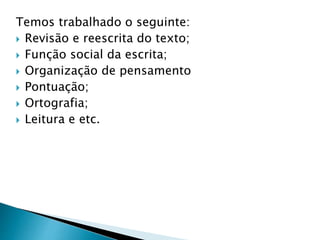 Temos trabalhado o seguinte:
 Revisão e reescrita do texto;
 Função social da escrita;
 Organização de pensamento
 Pontuação;
 Ortografia;
 Leitura e etc.
 
