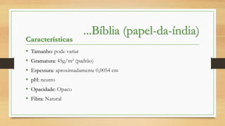 Características
•
•
•
•
•
•

...Bíblia (papel-da-índia)

Tamanho: pode variar
Gramatura: 45g/m² (padrão)
Espessura: aproximadamente 0,0054 cm
pH: neutro

Opacidade: Opaco
Fibra: Natural

 