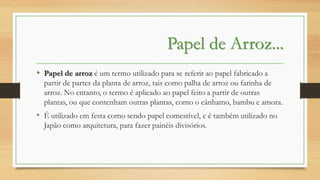 Papel de Arroz...
• Papel de arroz é um termo utilizado para se referir ao papel fabricado a
partir de partes da planta de arroz, tais como palha de arroz ou farinha de
arroz. No entanto, o termo é aplicado ao papel feito a partir de outras
plantas, ou que contenham outras plantas, como o cânhamo, bambu e amora.

• É utilizado em festa como sendo papel comestível, e é também utilizado no
Japão como arquitetura, para fazer painéis divisórios.

 